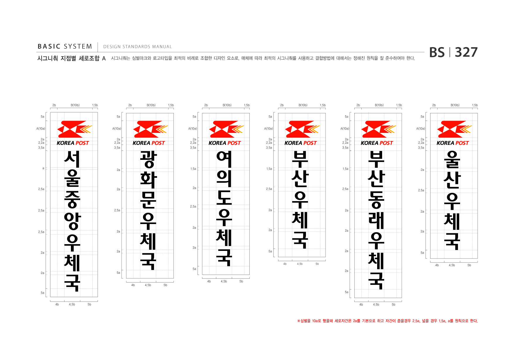 BASIC SYSTEM  DESIGN STANDARDS MANUAL  시그니춰 지점별 세로조합 A  시그니춰는 심벌마크와 로고타입을 최적의 비례로 조합한 디자인 요소로, 매체에 따라 최적의 시그니춰를 사용하고 결합방법에 대해서는 정해진 원칙을 잘 준수하여야 한다.  BS I 327  2b 5a A(10a) 2a 2.2a 3.5a  B(10b)  1.5b 5a A(10a)  2b  B(10b)  1.5b 5a A(10a)  2b  B(10b)  1.5b 5a A(10a)  2b  B(10b)  1.5b 5a A(10a)  2b  B(10b)  1.5b 5a A(10a)  2b  B(10b)  1.5b  서 울 중 앙 우 체  2a 2.2a 3.5a  광 화 문 우 체  2a 2.2a 3.5a  여 의 도 우 체  2a 2.2a 3.5a  부 산 우 체  2a 2.2a 3.5a  부 산 동 래 우 체  2a 2.2a 3.5a  울 산 우 체  a  2a  1.5a  1.5a  1.5a  2a  2.5a  2a  2a  2.5a  2.5a  2.5a  2.5a  2.5a  2.5a  2a  2a  2.5a  2a  2a  2a  2a  2a  국 4b 4.5b 5b  국 4b 4.5b 5b  2a  국 4b 4.5b 5b  2a  국 4b 4.5b 5b  2a  2a  2a  국 4b 4.5b 5b  5a  2a  5a  5a  2a  국 4b 4.5b 5b  5a  5a  5a  ※심벌을 10a로 했을때 세로자간은 2a를 기본으로 하고 자간이 좁을경우 2.5a, 넓을 경우 1.5a, a를 원칙으로 한다.